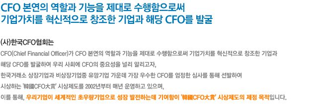 CFO 본연의 역할과 기능을 제대로 수행함으로써 기업가치를 혁신적으로 창조한 기업과 해당 CFO를 발굴”

(사)한국CFO협회는
CFO(Chief Financial Officer)가 CFO 본연의 역할과 기능을 제대로 수행함으로써
기업가치를 혁신적으로 창조한 기업과 해당 CFO를 발굴하여 우리 사회에 CFO의 중요성을 널리 알리고자,
증권선물거래소 상장기업과 비상장기업중 유망기업 가운데 가장 우수한 CFO를 엄정한 심사를 통해 선발하여
시상하는 '韓國CFO大賞' 시상제도를 2002년부터 매년 운영하고 있으며,
이를 통해, 우리기업이 세계적인 초우량기업으로 성장 발전하는데 기여함이 '韓國CFO大賞' 시상제도의 제정 목적입니다.