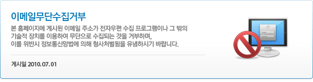 이메일무단수집거부 본 홈페이지에 게시된 이메일 주소가 전자우편 수집 프로그램이나 그 밖의 기술적 장치를 이용하여 무단으로 수집되는 것을 거부하며, 이를 위반시 정보통신망법에 의해 형사처벌됨을 유념하시기 바랍니다. 게시일 2010.07.01